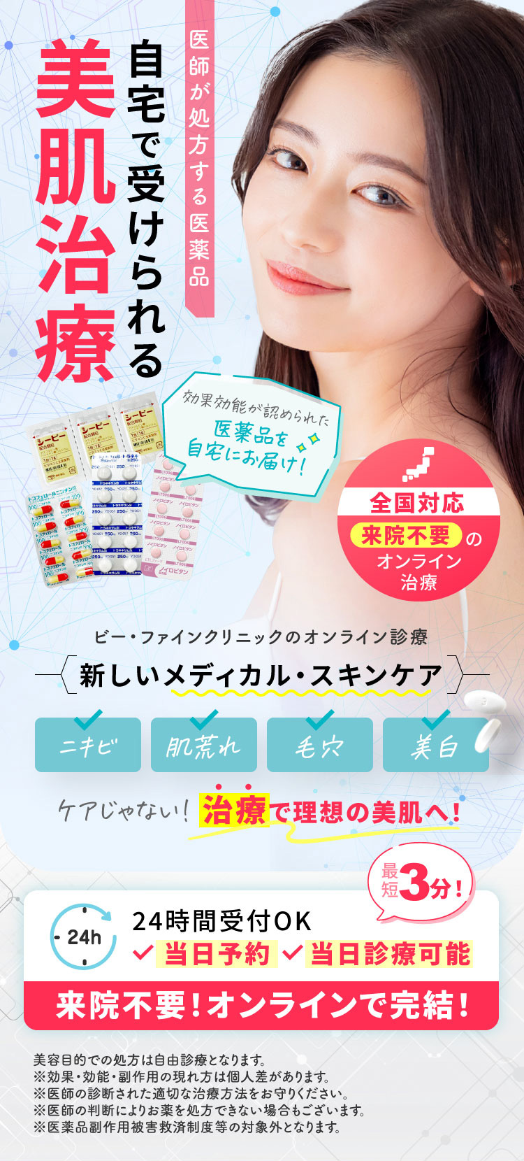 医師が処方する医薬品/自宅で受けられる美肌治療/効果効能が認められた医薬品を自宅にお届け！/全国対応来院不要のオンライン治療/ビー・ファインクリニックのオンライン診療/新しいメディカル・スキンケア/ニキビ・肌荒れ・毛穴・美白/ケアじゃない！治療で理想の美肌へ！/24時間受付OK/来院不要！オンラインで完結！