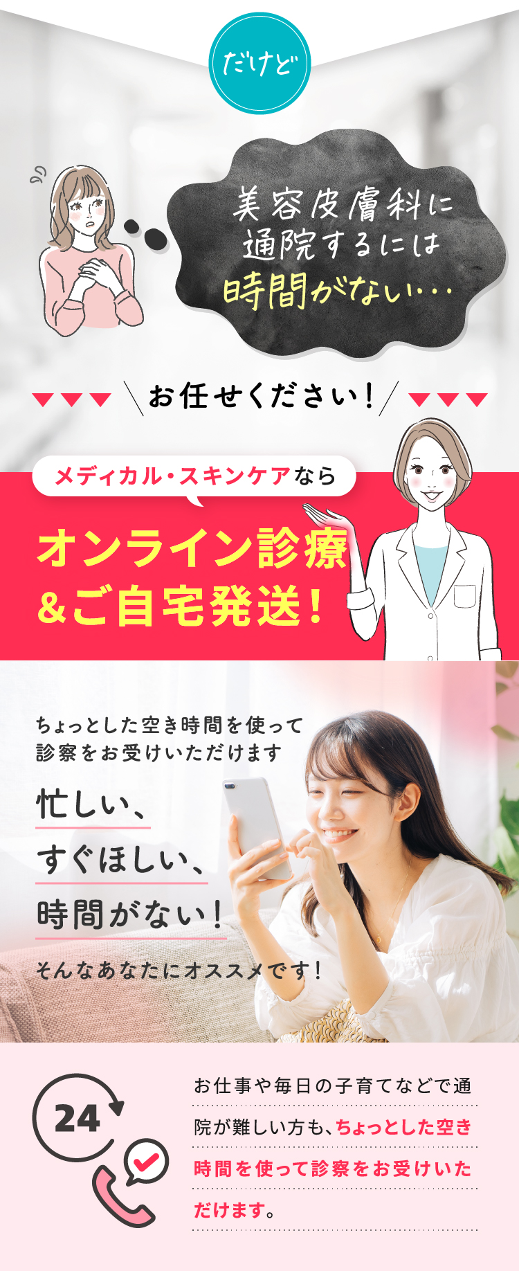 だけど/美容皮膚科に通院するには時間がない.../お任せください！/メディカル・スキンケアならオンラインの診療＆ご自宅発送！/ちょっとした空き時間を使って診療をお受けいただけます・忙しい、すぐほしい、時間がない！そんなあなたにオススメです！