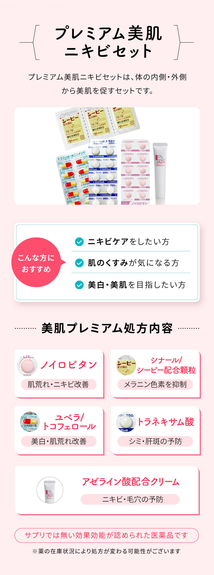 美肌プレミアム処方セット/美白内服セットは、飲むだけで体の内側から美白・美肌を促す内服薬のセットです。/こんな方におすすめ・シミのケアをしたい方・肌のくすみが気になる方・美白、美肌を目指したい方/美肌プレミアム処方内容/タチオン錠・シナール、シーピー配合顆粒、ユベら、トコフェロール、トラネキサム酸/サプリではない効果効能が認められた医薬品です
